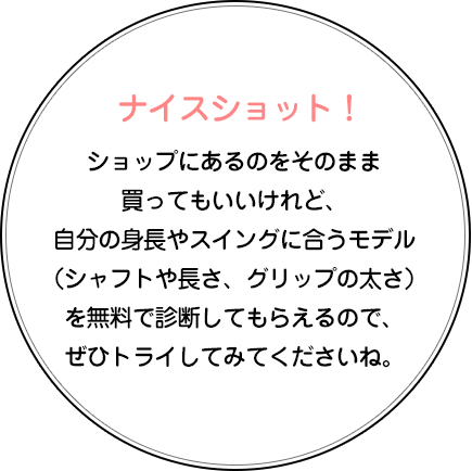 ナイスショット！ショップにあるのをそのまま買ってもいいけれど、自分の身長やスイングに合うモデル（シャフトや長さ、グリップの太さ）を無料で診断してもらえるので、ぜひトライしてみてくださいね。