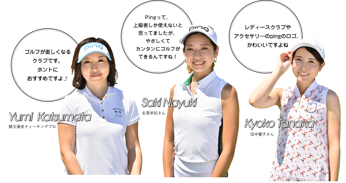 Yumi  Katsumata 勝又優美ティーチングプロ「ゴルフが楽しくなるクラブです。ホントにおすすめですよ♪」 Saki Nayuki 名雪早紀さん「Pingって、上級者しか使えないと思ってましたが、やさしくてカンタンにゴルフができるんですね！」 Kyoko Tanaka 田中響子さん「レディースクラブやアクセサリ―のpingのロゴ、かわいいですよね」