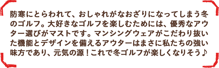 マンシングウェアがこだわり抜いた機能とデザインを備えるアウターはまさに私たちの強い味方であり、元気の源！冬ゴルフが楽しくなりそう♪
