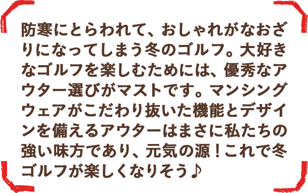 マンシングウェアがこだわり抜いた機能とデザインを備えるアウターはまさに私たちの強い味方であり、元気の源！冬ゴルフが楽しくなりそう♪