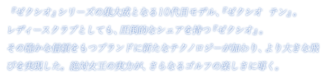 『ゼクシオ』シリーズの集大成となる10代目モデル、『ゼクシオ  テン』。レディースクラブとしても、圧倒的なシェアを持つ『ゼクシオ』。その確かな信頼をもつブランドに新たなテクノロジーが加わり、より大きな飛びを実現した。絶対女王の実力が、さらなるゴルフの楽しさに導く。